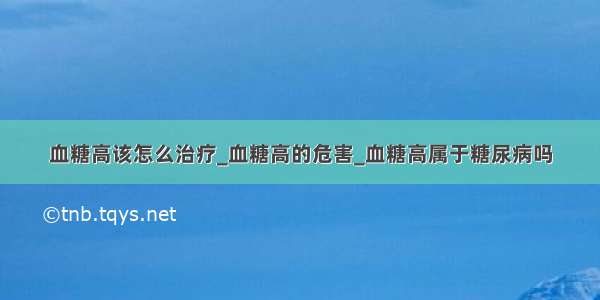 血糖高该怎么治疗_血糖高的危害_血糖高属于糖尿病吗