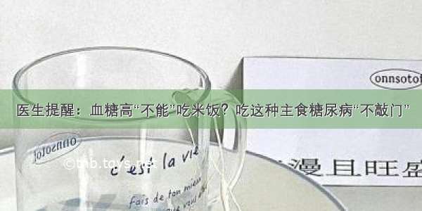 医生提醒：血糖高“不能”吃米饭？吃这种主食糖尿病“不敲门”