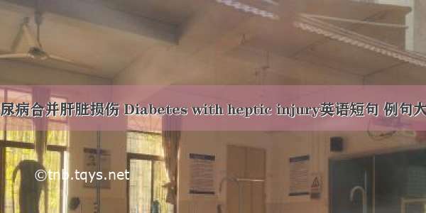 糖尿病合并肝脏损伤 Diabetes with heptic injury英语短句 例句大全