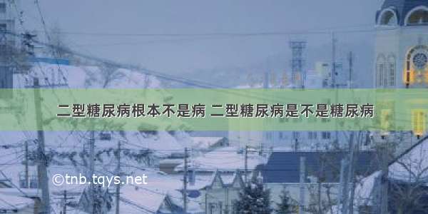 二型糖尿病根本不是病 二型糖尿病是不是糖尿病