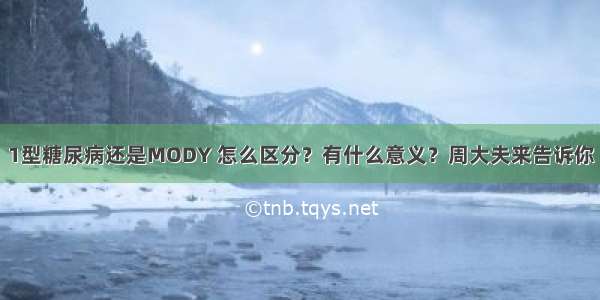 1型糖尿病还是MODY 怎么区分？有什么意义？周大夫来告诉你