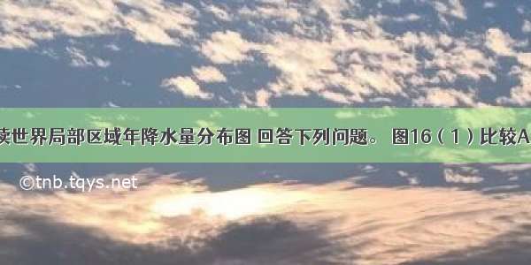 （15分）读世界局部区域年降水量分布图 回答下列问题。 图16（1）比较A B两地降水