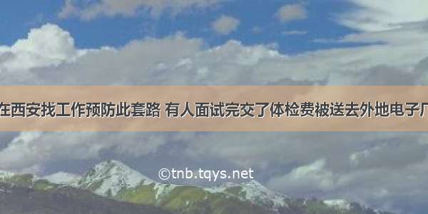 在西安找工作预防此套路 有人面试完交了体检费被送去外地电子厂