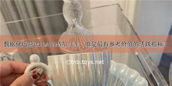 数据化运营04 DAU MAU UV：谁是最有参考价值的活跃指标？