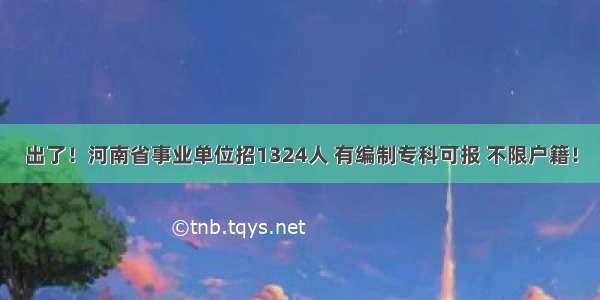 出了！河南省事业单位招1324人 有编制专科可报 不限户籍！