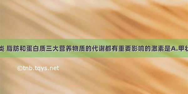 单选题对糖类 脂肪和蛋白质三大营养物质的代谢都有重要影响的激素是A.甲状腺激素和生