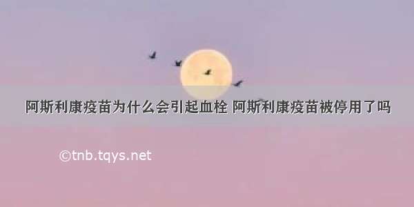 阿斯利康疫苗为什么会引起血栓 阿斯利康疫苗被停用了吗