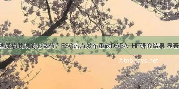 达格列净是被糖尿病耽误的心衰药？ESC热点发布重磅DAPA-HF研究结果 显著降低心血管死