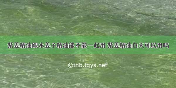 紫姜精油跟木姜子精油能不能一起用 紫姜精油白天可以用吗