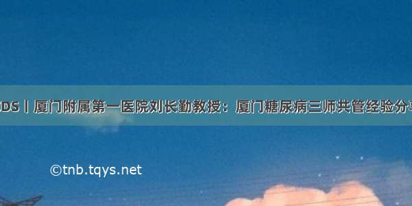 CDS丨厦门附属第一医院刘长勤教授：厦门糖尿病三师共管经验分享