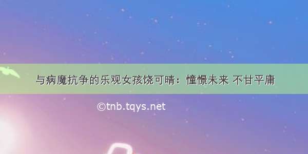 与病魔抗争的乐观女孩饶可晴：憧憬未来 不甘平庸