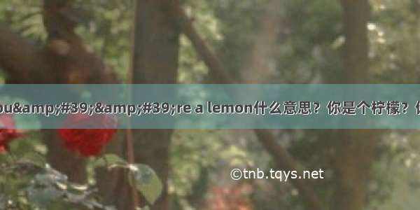 老外说You&#39;&#39;re a lemon什么意思？你是个柠檬？你柠檬了？