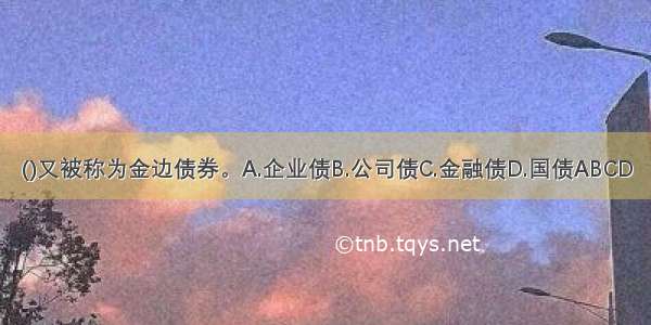 ()又被称为金边债券。A.企业债B.公司债C.金融债D.国债ABCD