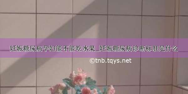 妊娠糖尿病孕妇能不能吃水果_妊娠糖尿病诊断标准是什么