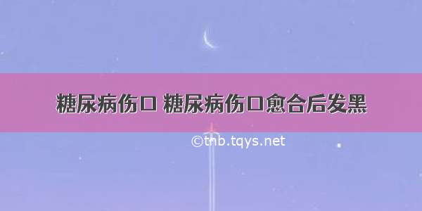 糖尿病伤口 糖尿病伤口愈合后发黑