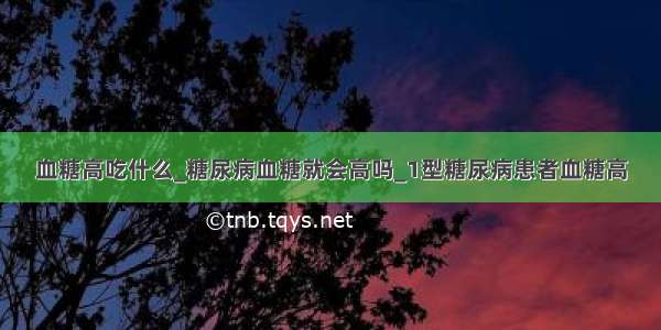 血糖高吃什么_糖尿病血糖就会高吗_1型糖尿病患者血糖高