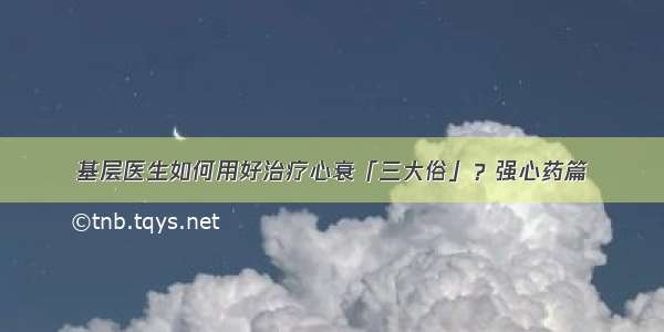 基层医生如何用好治疗心衰「三大俗」？强心药篇