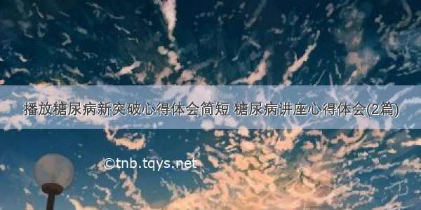 播放糖尿病新突破心得体会简短 糖尿病讲座心得体会(2篇)