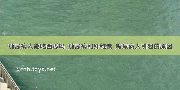 糖尿病人能吃西瓜吗_糖尿病和纤维素_糖尿病人引起的原因