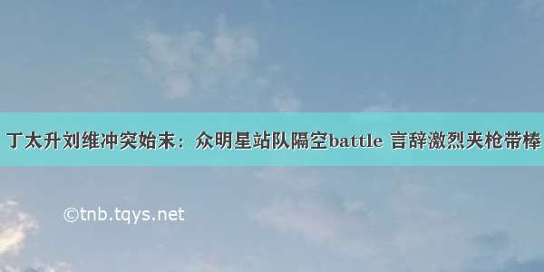 丁太升刘维冲突始末：众明星站队隔空battle 言辞激烈夹枪带棒