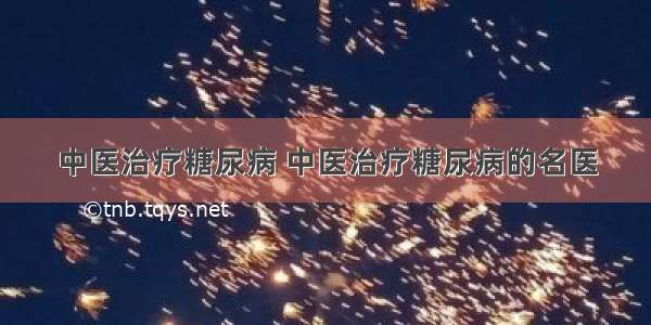 中医治疗糖尿病 中医治疗糖尿病的名医