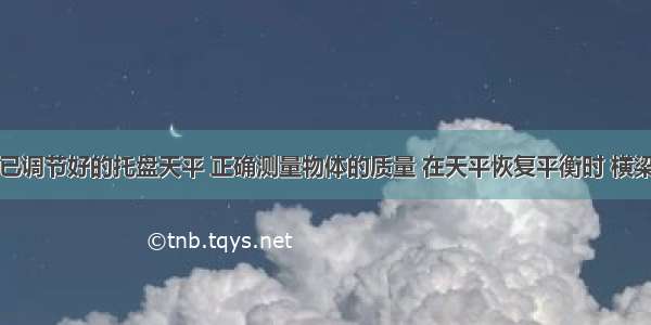 解答题用已调节好的托盘天平 正确测量物体的质量 在天平恢复平衡时 横梁标尺游码