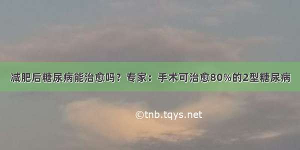 减肥后糖尿病能治愈吗？专家：手术可治愈80%的2型糖尿病