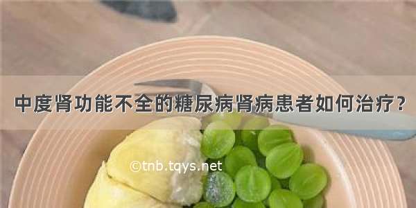 中度肾功能不全的糖尿病肾病患者如何治疗？