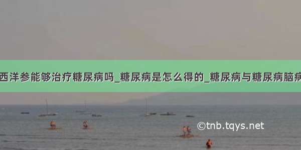 西洋参能够治疗糖尿病吗_糖尿病是怎么得的_糖尿病与糖尿病脑病