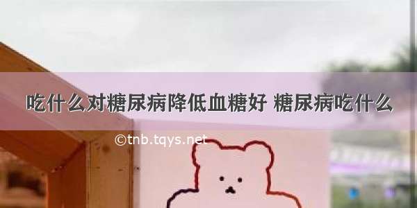 吃什么对糖尿病降低血糖好 糖尿病吃什么