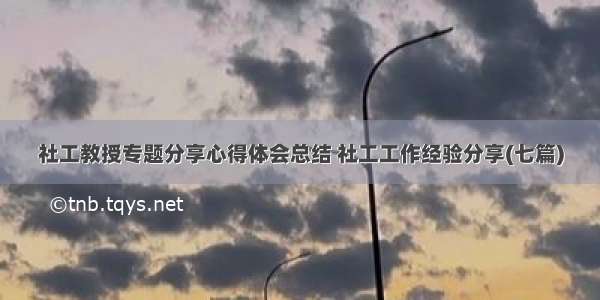 社工教授专题分享心得体会总结 社工工作经验分享(七篇)