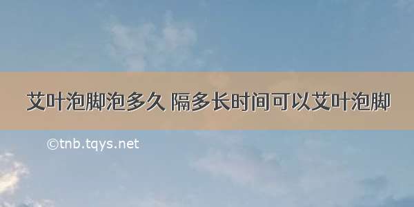 艾叶泡脚泡多久 隔多长时间可以艾叶泡脚