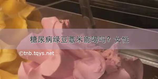 糖尿病绿豆薏米能喝吗？女性