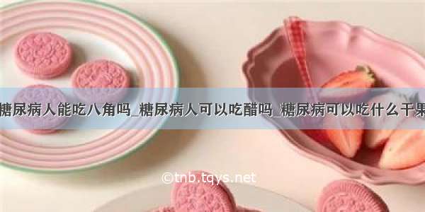 糖尿病人能吃八角吗_糖尿病人可以吃醋吗_糖尿病可以吃什么干果