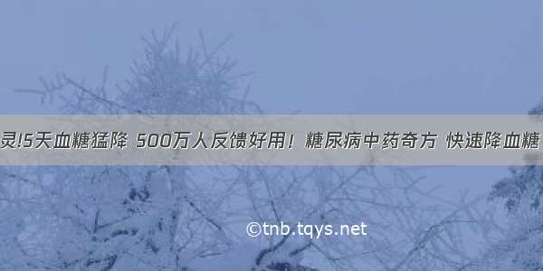 一用就灵!5天血糖猛降 500万人反馈好用！糖尿病中药奇方 快速降血糖 不反弹