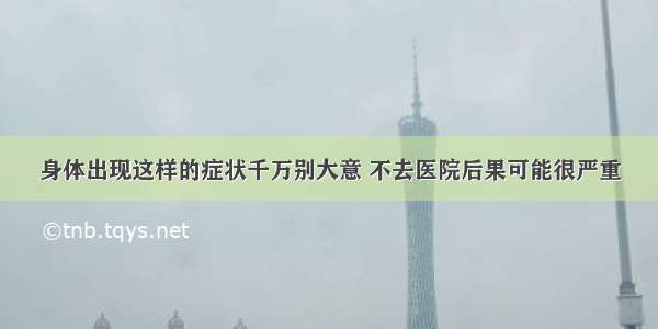 身体出现这样的症状千万别大意 不去医院后果可能很严重