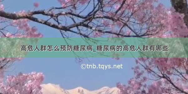 高危人群怎么预防糖尿病_糖尿病的高危人群有哪些