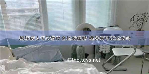 糖尿病人可以做什么运动保健 糖尿病可以运动吗