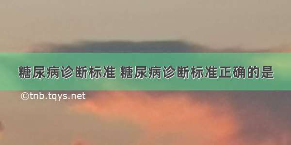 糖尿病诊断标准 糖尿病诊断标准正确的是