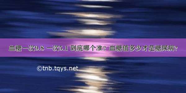 血糖一次9.8 一次5.1 到底哪个准？血糖值多少才是糖尿病？