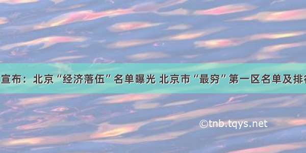 官方宣布：北京“经济落伍”名单曝光 北京市“最穷”第一区名单及排行榜！