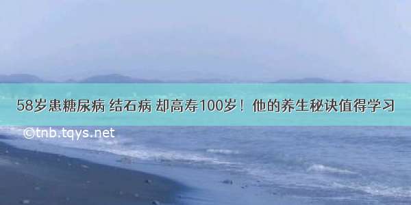 58岁患糖尿病 结石病 却高寿100岁！他的养生秘诀值得学习