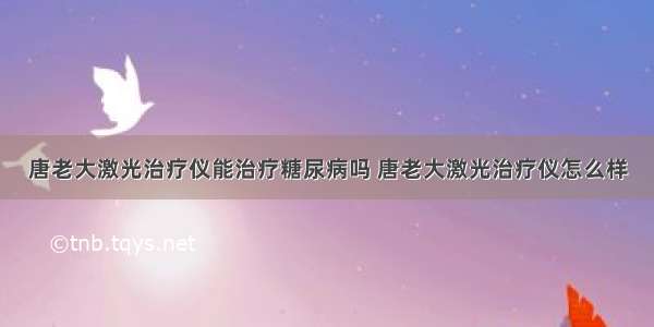 唐老大激光治疗仪能治疗糖尿病吗 唐老大激光治疗仪怎么样