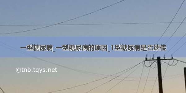 一型糖尿病_一型糖尿病的原因_1型糖尿病是否遗传