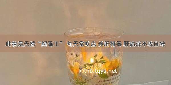 此物是天然“解毒王” 每天常吃点 养肝排毒 肝病或不攻自破