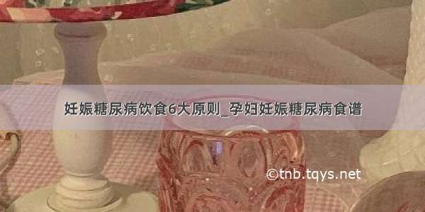 妊娠糖尿病饮食6大原则_孕妇妊娠糖尿病食谱