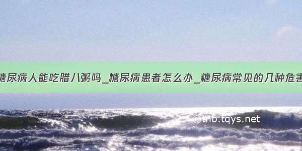 糖尿病人能吃腊八粥吗_糖尿病患者怎么办_糖尿病常见的几种危害