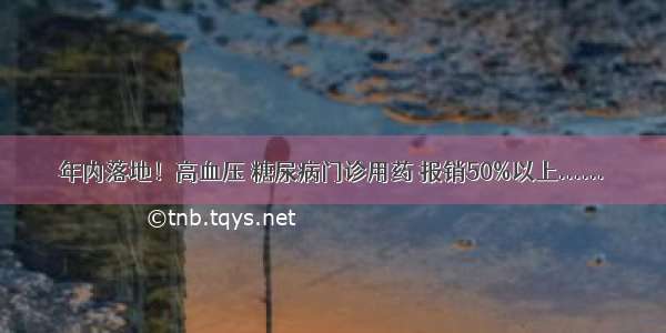 年内落地！高血压 糖尿病门诊用药 报销50%以上......