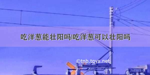 吃洋葱能壮阳吗|吃洋葱可以壮阳吗