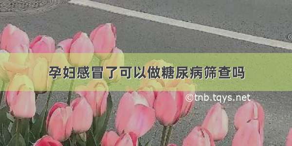 孕妇感冒了可以做糖尿病筛查吗